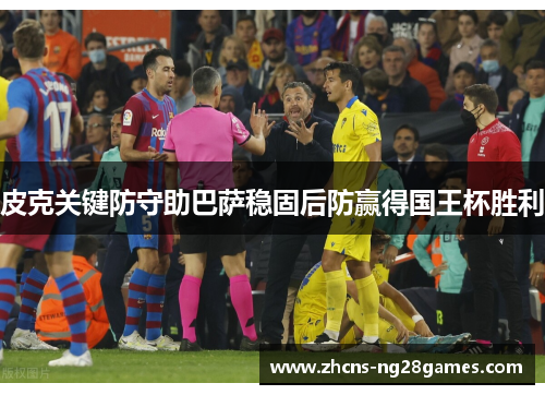皮克关键防守助巴萨稳固后防赢得国王杯胜利