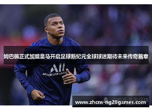 姆巴佩正式加盟皇马开启足球新纪元全球球迷期待未来传奇篇章