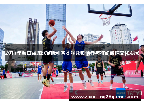 2017年海口篮球联赛吸引各类观众热情参与推动篮球文化发展