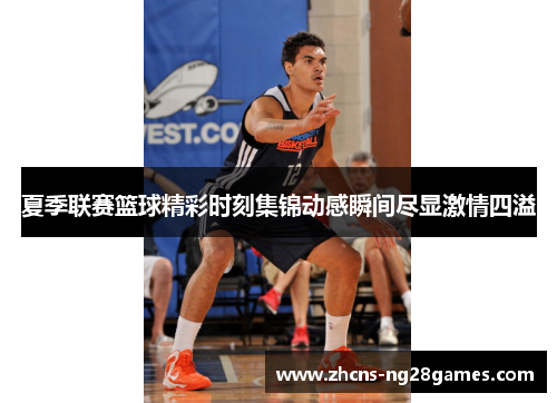 夏季联赛篮球精彩时刻集锦动感瞬间尽显激情四溢