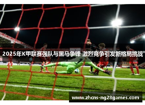 2025年K甲联赛强队与黑马争锋 激烈竞争引发新格局挑战