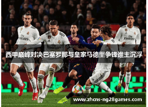 西甲巅峰对决巴塞罗那与皇家马德里争锋谁主沉浮