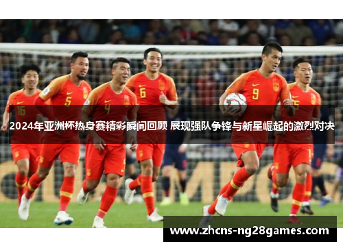 2024年亚洲杯热身赛精彩瞬间回顾 展现强队争锋与新星崛起的激烈对决