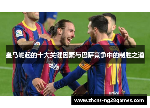 皇马崛起的十大关键因素与巴萨竞争中的制胜之道