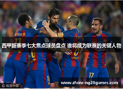 西甲新赛季七大焦点球员盘点 谁将成为联赛的关键人物