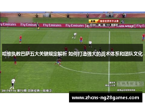 哈维执教巴萨五大关键规定解析 如何打造强大的战术体系和团队文化