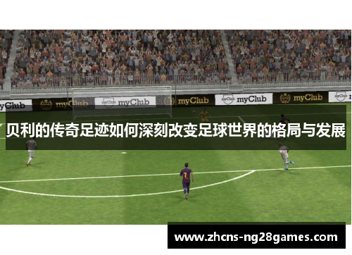 贝利的传奇足迹如何深刻改变足球世界的格局与发展