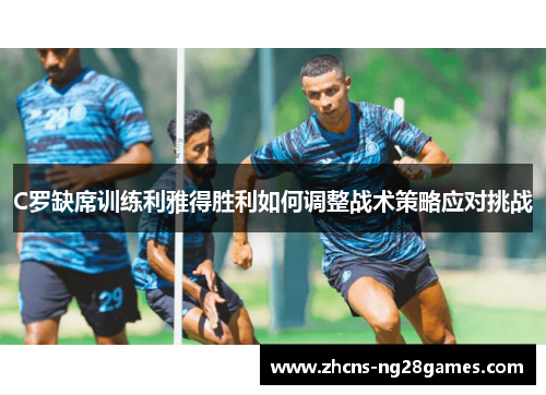 C罗缺席训练利雅得胜利如何调整战术策略应对挑战