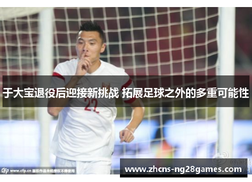 于大宝退役后迎接新挑战 拓展足球之外的多重可能性