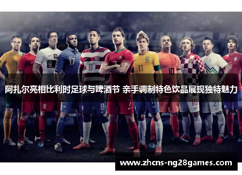 阿扎尔亮相比利时足球与啤酒节 亲手调制特色饮品展现独特魅力