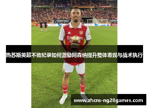 热苏斯英超不败纪录如何激励阿森纳提升整体表现与战术执行