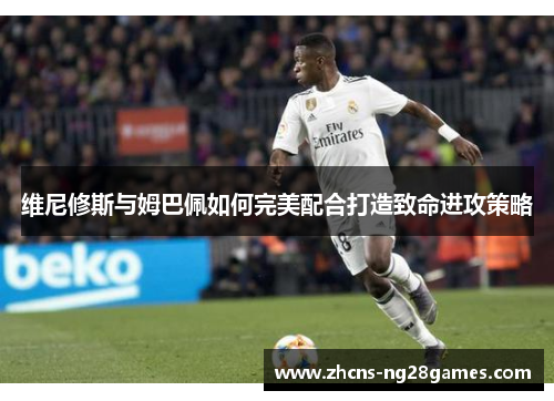 维尼修斯与姆巴佩如何完美配合打造致命进攻策略