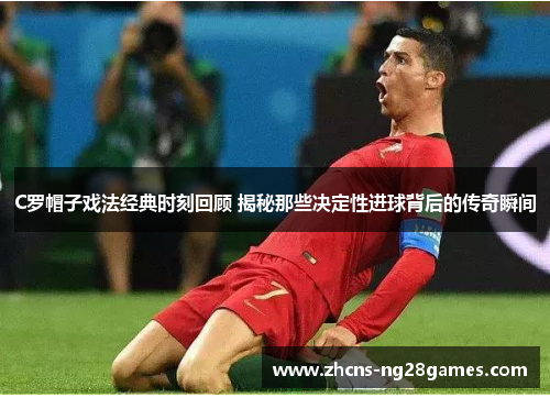 C罗帽子戏法经典时刻回顾 揭秘那些决定性进球背后的传奇瞬间