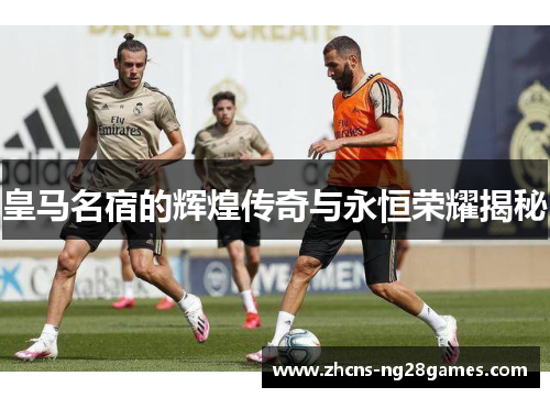 皇马名宿的辉煌传奇与永恒荣耀揭秘