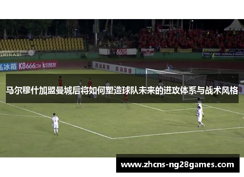 马尔穆什加盟曼城后将如何塑造球队未来的进攻体系与战术风格