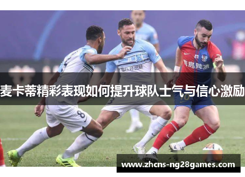 麦卡蒂精彩表现如何提升球队士气与信心激励