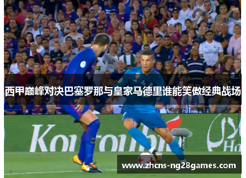 西甲巅峰对决巴塞罗那与皇家马德里谁能笑傲经典战场