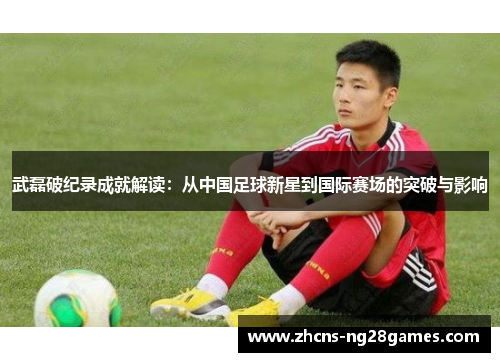 武磊破纪录成就解读：从中国足球新星到国际赛场的突破与影响
